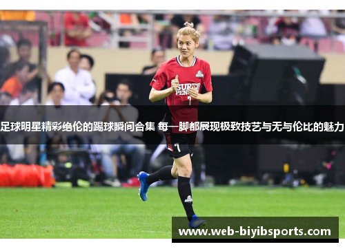 足球明星精彩绝伦的踢球瞬间合集 每一脚都展现极致技艺与无与伦比的魅力